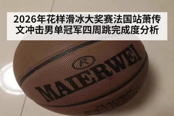 2026年花样滑冰大奖赛法国站萧传文冲击男单冠军四周跳完成度分析